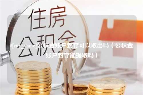 醴陵公积金账户封存可以取出吗（公积金账户封存能提取吗）