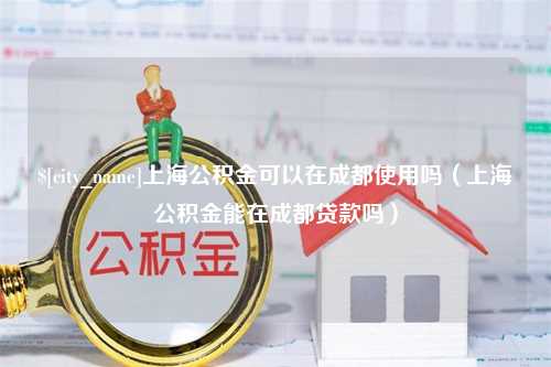 醴陵上海公积金可以在成都使用吗（上海公积金能在成都贷款吗）