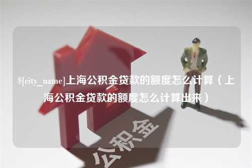 醴陵上海公积金贷款的额度怎么计算（上海公积金贷款的额度怎么计算出来）